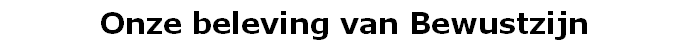 Onze beleving van Bewustzijn
